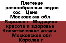 Плетение разнообразных видов кос › Цена ­ 500 - Московская обл., Королев г. Медицина, красота и здоровье » Косметические услуги   . Московская обл.,Королев г.